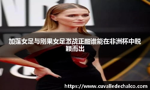 加蓬女足与刚果女足激战正酣谁能在非洲杯中脱颖而出